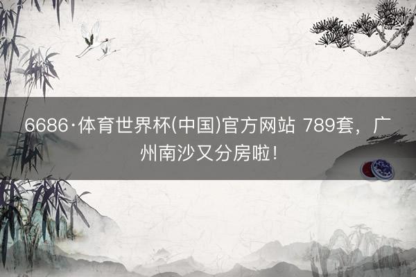 6686·体育世界杯(中国)官方网站 789套,广州南沙又分房啦!