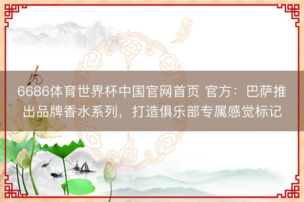 6686体育世界杯中国官网首页 官方：巴萨推出品牌香水系列，打造俱乐部专属感觉标记