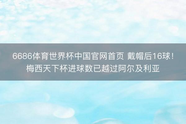 6686体育世界杯中国官网首页 戴帽后16球！梅西天下杯进球数已越过阿尔及利亚