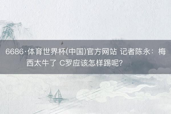 6686·体育世界杯(中国)官方网站 记者陈永：梅西太牛了 C罗应该怎样踢呢？ ​​​