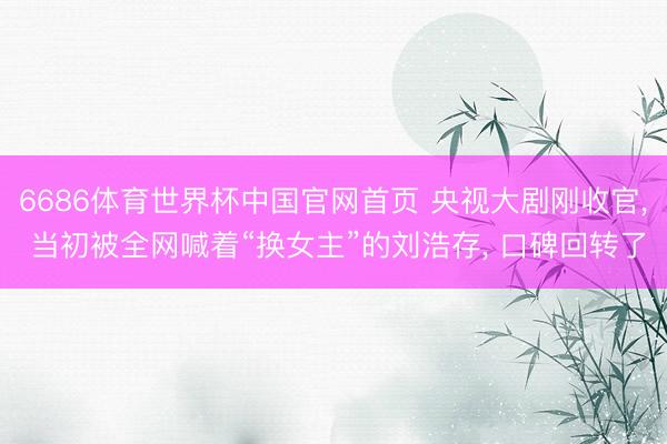 6686体育世界杯中国官网首页 央视大剧刚收官， 当初被全网喊着“换女主”的刘浩存， 口碑回转了