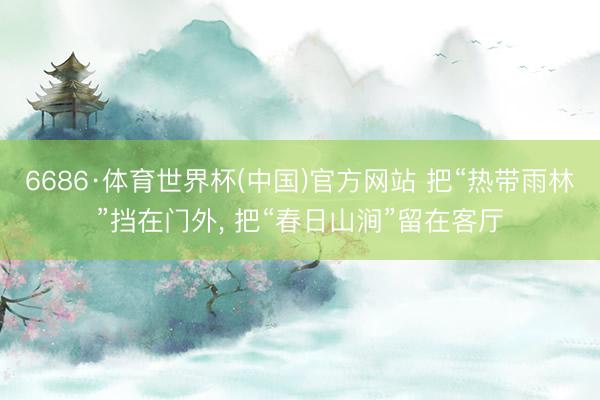 6686·体育世界杯(中国)官方网站 把“热带雨林”挡在门外， 把“春日山涧”留在客厅