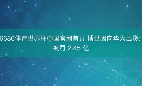 6686体育世界杯中国官网首页 博世因向华为出货: 被罚 2.45 亿