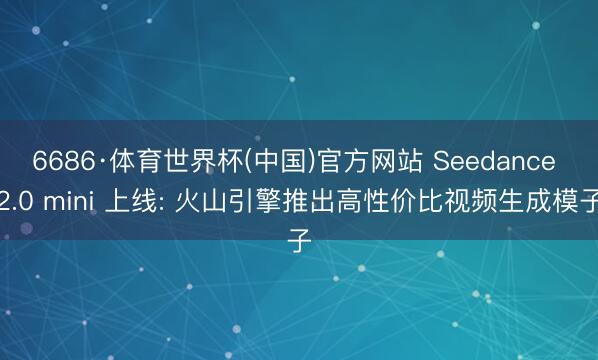 6686·体育世界杯(中国)官方网站 Seedance 2.0 mini 上线: 火山引擎推出高性价比视频生成模子