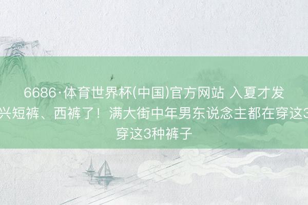 6686·体育世界杯(中国)官方网站 入夏才发现:不兴短裤、西裤了!满大街中年男东说念主都在穿这3种裤子