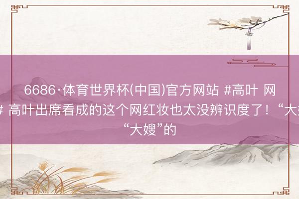6686·体育世界杯(中国)官方网站 #高叶 网红妆# 高叶出席看成的这个网红妆也太没辨识度了！“大嫂”的