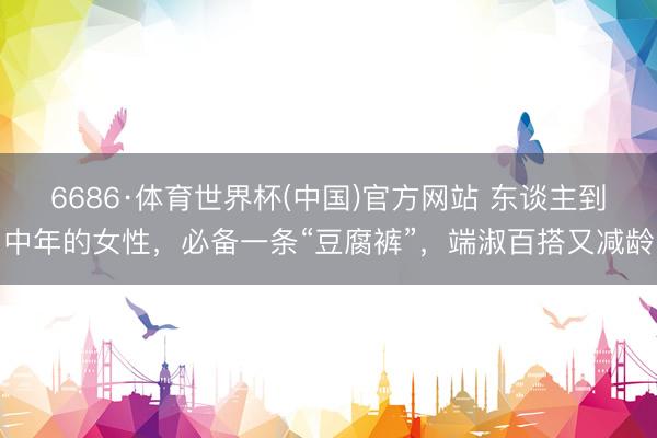 6686·体育世界杯(中国)官方网站 东谈主到中年的女性,必备一条“豆腐裤”,端淑百搭又减龄