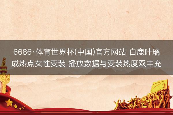 6686·体育世界杯(中国)官方网站 白鹿叶璃成热点女性变装 播放数据与变装热度双丰充