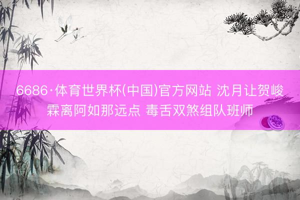 6686·体育世界杯(中国)官方网站 沈月让贺峻霖离阿如那远点 毒舌双煞组队班师