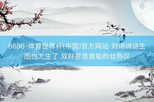 6686·体育世界杯(中国)官方网站 刘诗诗这生图也太生了 双好意思激勉粉丝热议