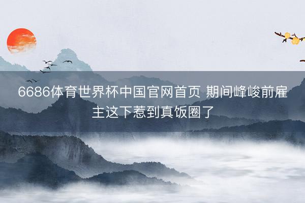 6686体育世界杯中国官网首页 期间峰峻前雇主这下惹到真饭圈了