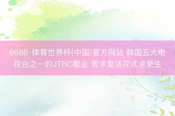 6686·体育世界杯(中国)官方网站 韩国五大电视台之一的JTBC歇业 苦求复活花式求更生