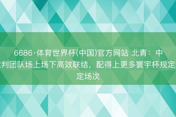 6686·体育世界杯(中国)官方网站 北青：中国裁判团队场上场下高效联结，配得上更多寰宇杯规定场次