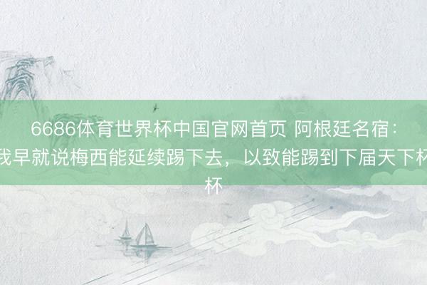 6686体育世界杯中国官网首页 阿根廷名宿:我早就说梅西能延续踢下去,以致能踢到下届天下杯