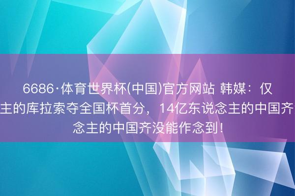 6686·体育世界杯(中国)官方网站 韩媒：仅14万东说念主的库拉索夺全国杯首分，14亿东说念主的中国齐没能作念到！